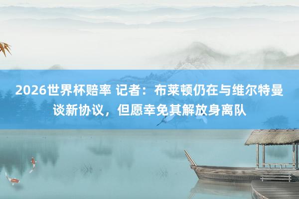 2026世界杯赔率 记者：布莱顿仍在与维尔特曼谈新协议，但愿幸免其解放身离队