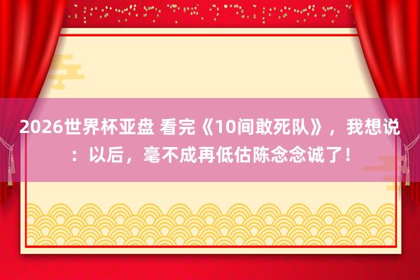 2026世界杯亚盘 看完《10间敢死队》,我想说:以后,毫不成再低估陈念念诚了!