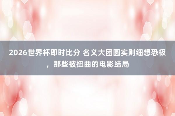 2026世界杯即时比分 名义大团圆实则细想恐极,那些被扭曲的电影结局