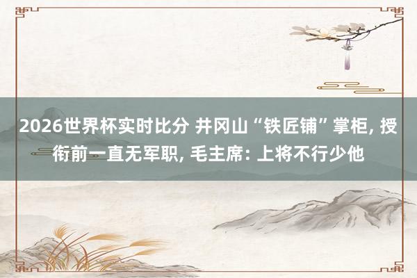 2026世界杯实时比分 井冈山“铁匠铺”掌柜, 授衔前一直无军职, 毛主席: 上将不行少他