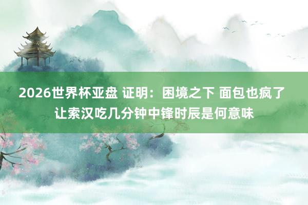 2026世界杯亚盘 证明:困境之下 面包也疯了 让索汉吃几分钟中锋时辰是何意味