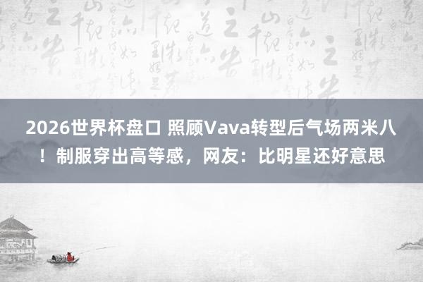 2026世界杯盘口 照顾Vava转型后气场两米八!制服穿出高等感,网友:比明星还好意思