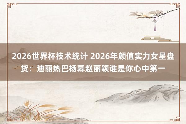 2026世界杯技术统计 2026年颜值实力女星盘货:迪丽热巴杨幂赵丽颖谁是你心中第一