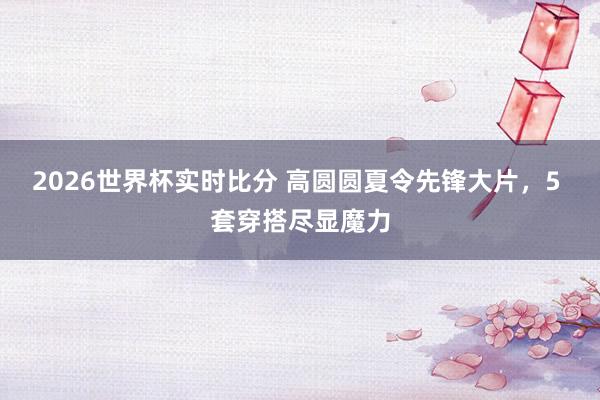 2026世界杯实时比分 高圆圆夏令先锋大片,5 套穿搭尽显魔力