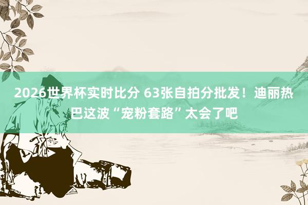 2026世界杯实时比分 63张自拍分批发！迪丽热巴这波“宠粉套路”太会了吧
