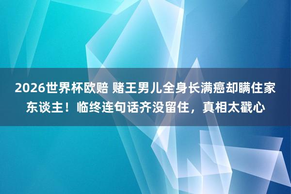 2026世界杯欧赔 赌王男儿全身长满癌却瞒住家东谈主!临终连句话齐没留住,真相太戳心
