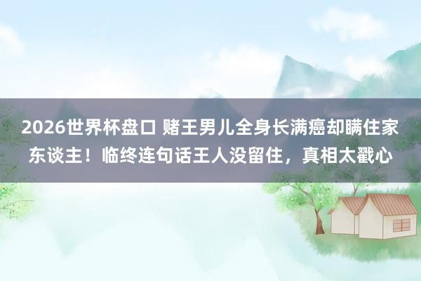 2026世界杯盘口 赌王男儿全身长满癌却瞒住家东谈主!临终连句话王人没留住,真相太戳心