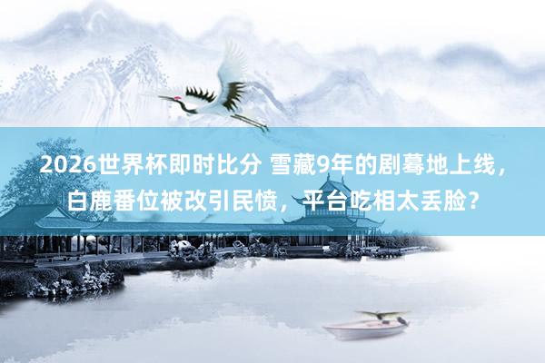 2026世界杯即时比分 雪藏9年的剧蓦地上线，白鹿番位被改引民愤，平台吃相太丢脸？