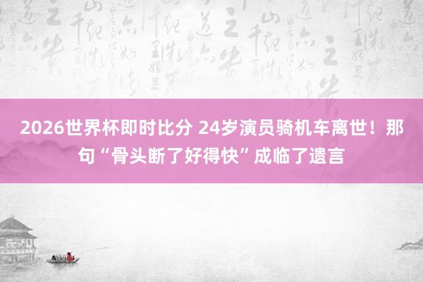 2026世界杯即时比分 24岁演员骑机车离世!那句“骨头断了好得快”成临了遗言