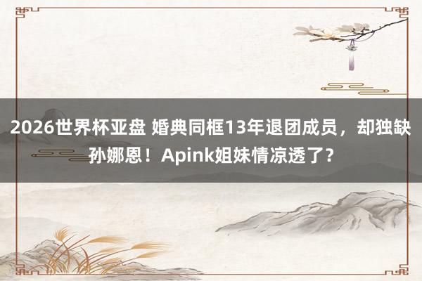 2026世界杯亚盘 婚典同框13年退团成员,却独缺孙娜恩!Apink姐妹情凉透了?