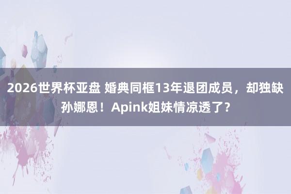 2026世界杯亚盘 婚典同框13年退团成员,却独缺孙娜恩!Apink姐妹情凉透了?