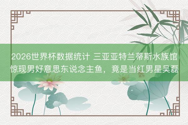 2026世界杯数据统计 三亚亚特兰蒂斯水族馆惊现男好意思东说念主鱼,竟是当红男星吴磊