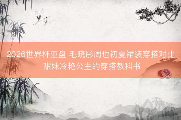 2026世界杯亚盘 毛晓彤周也初夏裙装穿搭对比 甜妹冷艳公主的穿搭教科书