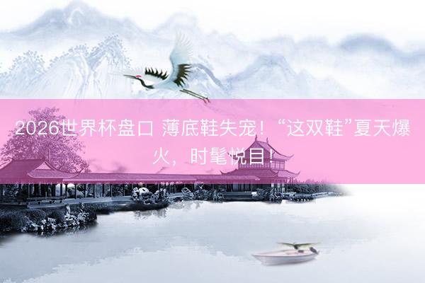 2026世界杯盘口 薄底鞋失宠!“这双鞋”夏天爆火,时髦悦目!