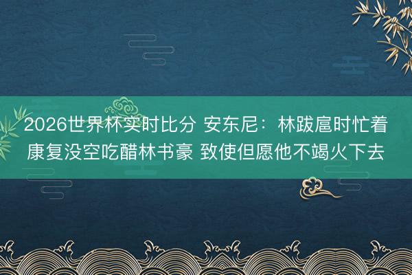 2026世界杯实时比分 安东尼:林跋扈时忙着康复没空吃醋林书豪 致使但愿他不竭火下去