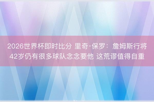 2026世界杯即时比分 里奇·保罗:詹姆斯行将42岁仍有很多球队念念要他 这荒谬值得自重