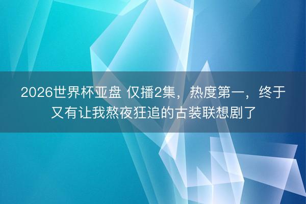 2026世界杯亚盘 仅播2集,热度第一,终于又有让我熬夜狂追的古装联想剧了