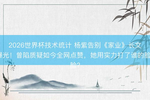 2026世界杯技术统计 杨紫告别《家业》长文曝光！曾陷质疑如今全网点赞，她用实力打了谁的脸？