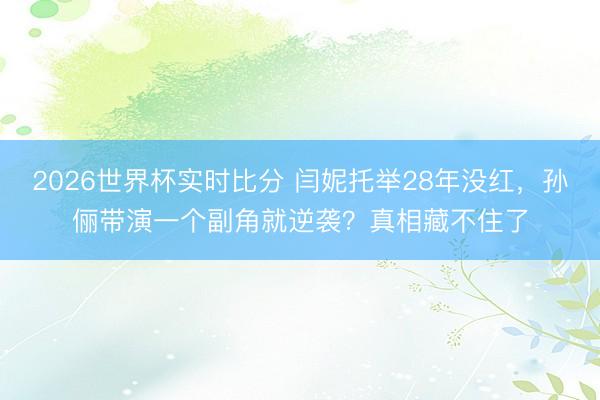 2026世界杯实时比分 闫妮托举28年没红,孙俪带演一个副角就逆袭?真相藏不住了
