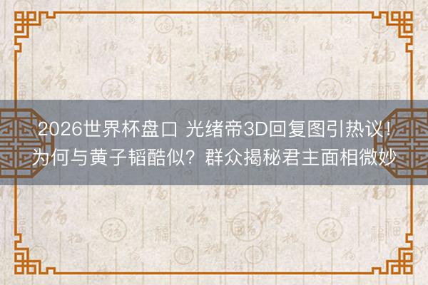 2026世界杯盘口 光绪帝3D回复图引热议!为何与黄子韬酷似?群众揭秘君主面相微妙