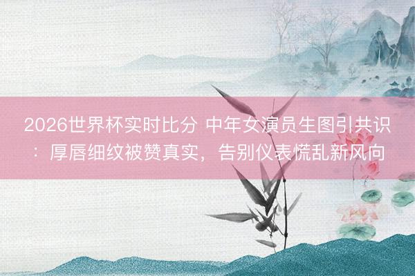 2026世界杯实时比分 中年女演员生图引共识:厚唇细纹被赞真实,告别仪表慌乱新风向