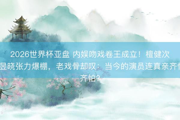 2026世界杯亚盘 内娱吻戏卷王成立!檀健次卢昱晓张力爆棚,老戏骨却叹:当今的演员连真亲齐怕?