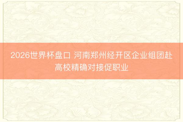 2026世界杯盘口 河南郑州经开区企业组团赴高校精确对接促职业