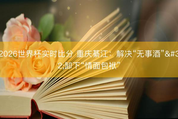 2026世界杯实时比分 重庆綦江:解决“无事酒” 卸下“情面包袱”