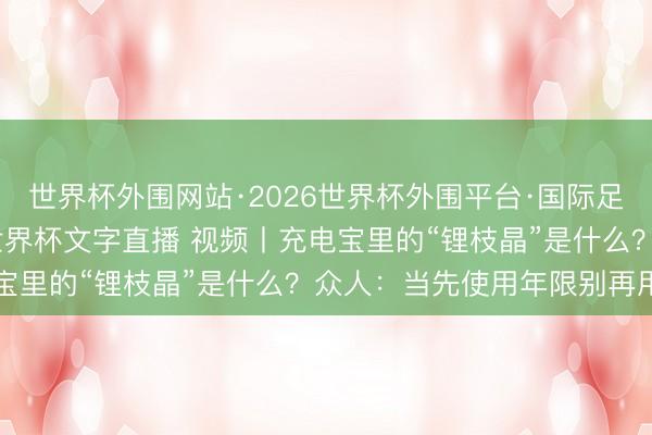 世界杯外围网站·2026世界杯外围平台·国际足联世界杯外围,2026世界杯文字直播 视频丨充电宝里的“锂枝晶”是什么?众人:当先使用年限别再用了