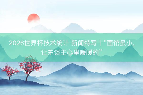 2026世界杯技术统计 新闻特写|“面馆虽小,让东谈主心里暖暖的”
