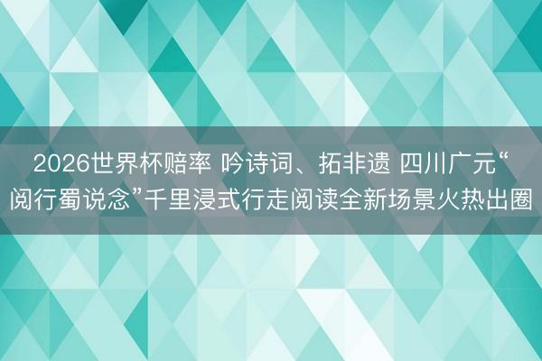 2026世界杯赔率 吟诗词、拓非遗 四川广元“阅行蜀说念”千里浸式行走阅读全新场景火热出圈