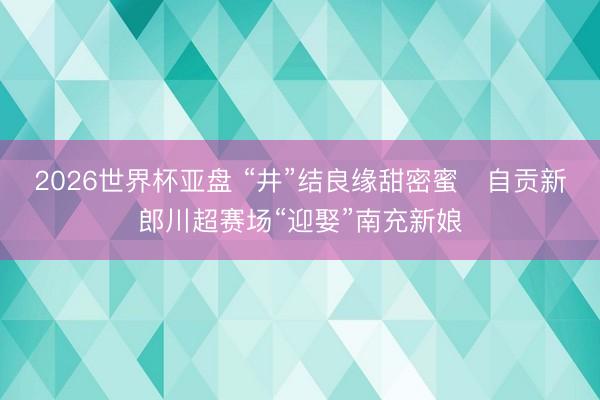 2026世界杯亚盘 “井”结良缘甜密蜜 自贡新郎川超赛场“迎娶”南充新娘