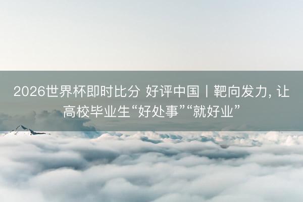 2026世界杯即时比分 好评中国丨靶向发力, 让高校毕业生“好处事”“就好业”