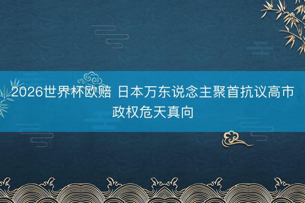 2026世界杯欧赔 日本万东说念主聚首抗议高市政权危天真向