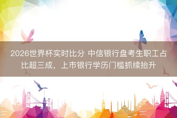 2026世界杯实时比分 中信银行盘考生职工占比超三成,上市银行学历门槛抓续抬升
