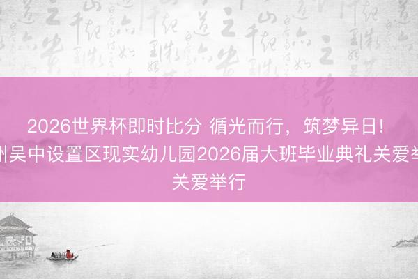 2026世界杯即时比分 循光而行,筑梦异日! 苏州吴中设置区现实幼儿园2026届大班毕业典礼关爱举行