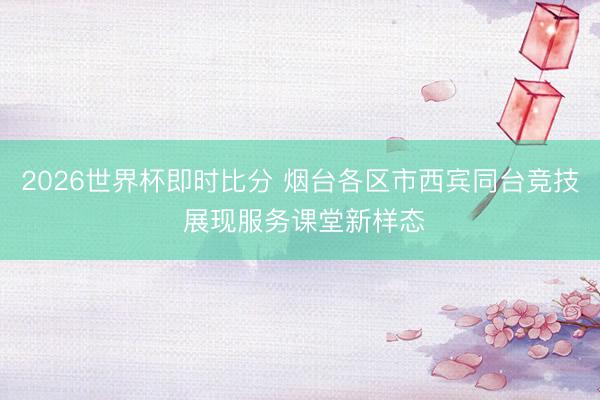 2026世界杯即时比分 烟台各区市西宾同台竞技 展现服务课堂新样态