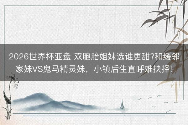 2026世界杯亚盘 双胞胎姐妹选谁更甜?和缓邻家妹VS鬼马精灵妹,小镇后生直呼难抉择!