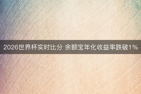 2026世界杯实时比分 余额宝年化收益率跌破1%
