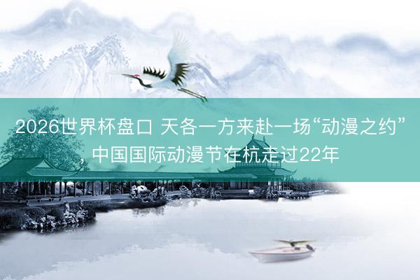 2026世界杯盘口 天各一方来赴一场“动漫之约”, 中国国际动漫节在杭走过22年