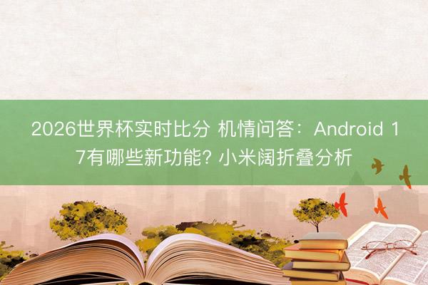 2026世界杯实时比分 机情问答:Android 17有哪些新功能? 小米阔折叠分析