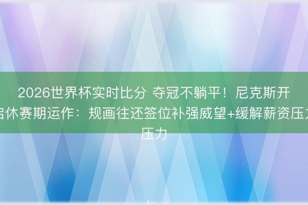 2026世界杯实时比分 夺冠不躺平!尼克斯开启休赛期运作:规画往还签位补强威望+缓解薪资压力