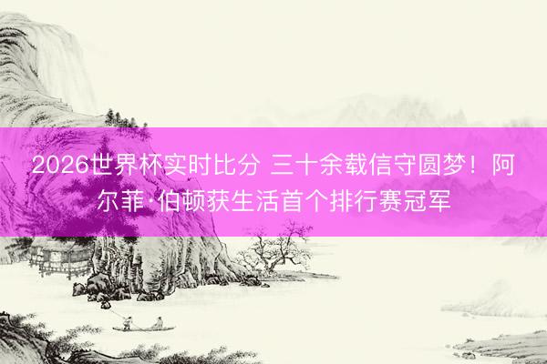 2026世界杯实时比分 三十余载信守圆梦!阿尔菲·伯顿获生活首个排行赛冠军