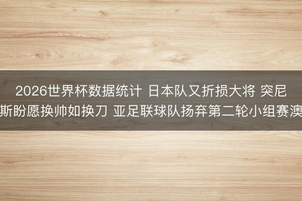 2026世界杯数据统计 日本队又折损大将 突尼斯盼愿换帅如换刀 亚足联球队扬弃第二轮小组赛澳