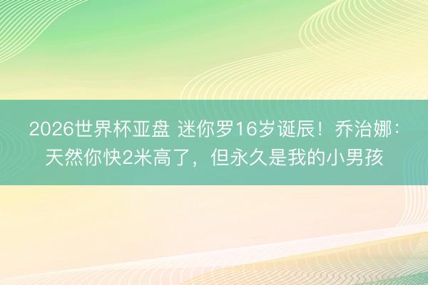 2026世界杯亚盘 迷你罗16岁诞辰！乔治娜：天然你快2米高了，但永久是我的小男孩
