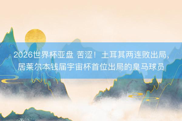 2026世界杯亚盘 苦涩!土耳其两连败出局,居莱尔本钱届宇宙杯首位出局的皇马球员