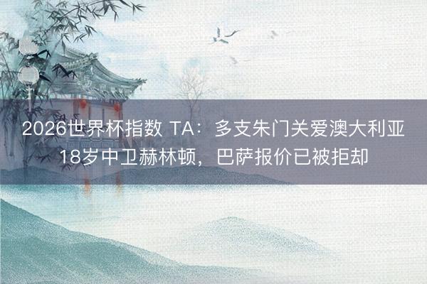 2026世界杯指数 TA:多支朱门关爱澳大利亚18岁中卫赫林顿,巴萨报价已被拒却